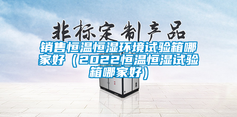 銷(xiāo)售恒溫恒濕環(huán)境試驗(yàn)箱哪家好（2022恒溫恒濕試驗(yàn)箱哪家好）