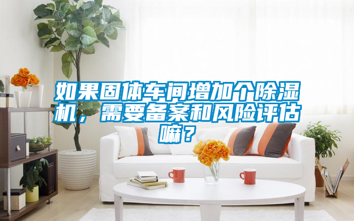 如果固體車間增加個(gè)除濕機(jī)，需要備案和風(fēng)險(xiǎn)評(píng)估嘛？